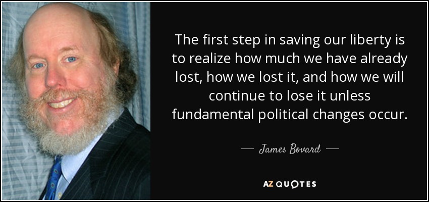 The first step in saving our liberty is to realize how much we have already lost, how we lost it, and how we will continue to lose it unless fundamental political changes occur. - James Bovard
