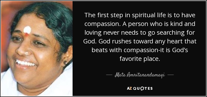 The first step in spiritual life is to have compassion. A person who is kind and loving never needs to go searching for God. God rushes toward any heart that beats with compassion-it is God's favorite place. - Mata Amritanandamayi
