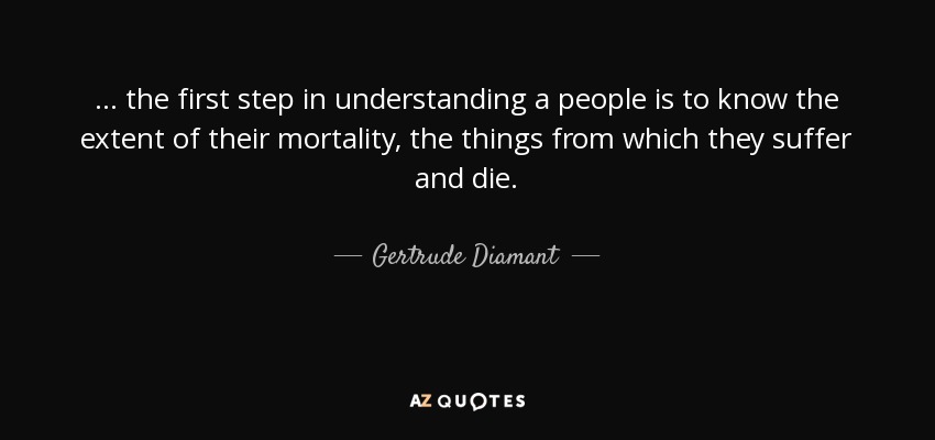... the first step in understanding a people is to know the extent of their mortality, the things from which they suffer and die. - Gertrude Diamant