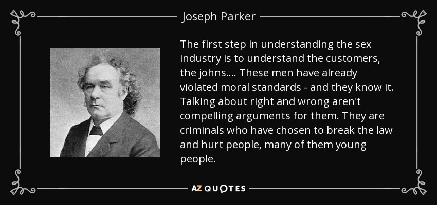 The first step in understanding the sex industry is to understand the customers, the johns. ... These men have already violated moral standards - and they know it. Talking about right and wrong aren't compelling arguments for them. They are criminals who have chosen to break the law and hurt people, many of them young people. - Joseph Parker