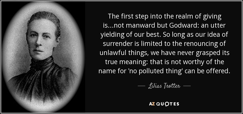 The first step into the realm of giving is...not manward but Godward: an utter yielding of our best. So long as our idea of surrender is limited to the renouncing of unlawful things, we have never grasped its true meaning: that is not worthy of the name for 'no polluted thing' can be offered. - Lilias Trotter