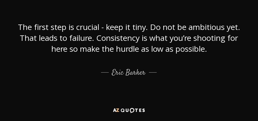 The first step is crucial - keep it tiny. Do not be ambitious yet. That leads to failure. Consistency is what you’re shooting for here so make the hurdle as low as possible. - Eric Barker