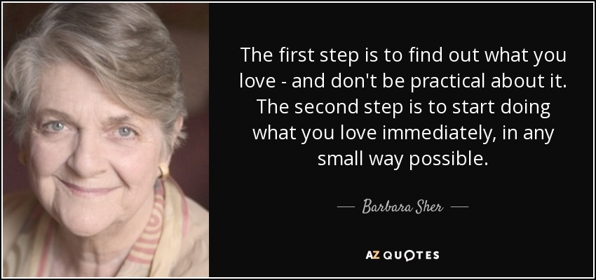 The first step is to find out what you love - and don't be practical about it. The second step is to start doing what you love immediately, in any small way possible. - Barbara Sher