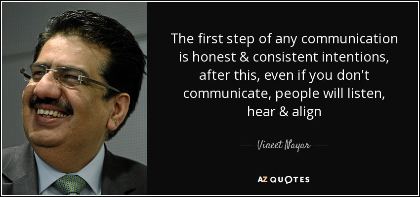 The first step of any communication is honest & consistent intentions, after this, even if you don't communicate, people will listen, hear & align - Vineet Nayar