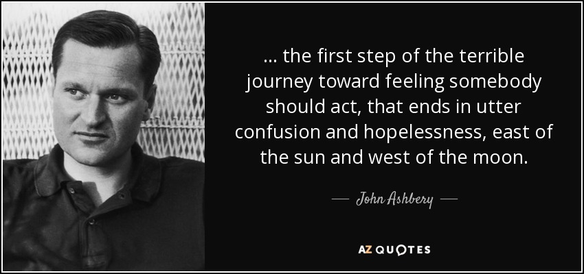 ... the first step of the terrible journey toward feeling somebody should act, that ends in utter confusion and hopelessness, east of the sun and west of the moon. - John Ashbery