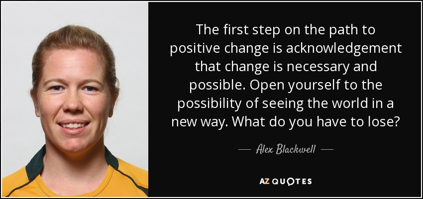 The first step on the path to positive change is acknowledgement that change is necessary and possible. Open yourself to the possibility of seeing the world in a new way. What do you have to lose? - Alex Blackwell