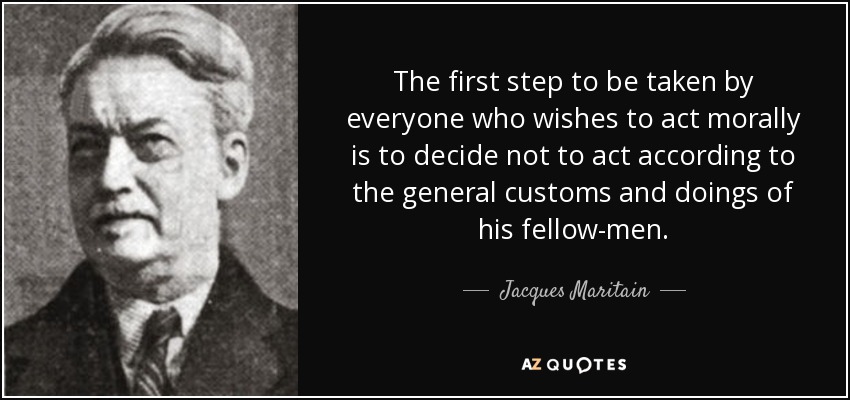The first step to be taken by everyone who wishes to act morally is to decide not to act according to the general customs and doings of his fellow-men. - Jacques Maritain