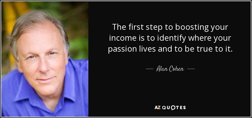 The first step to boosting your income is to identify where your passion lives and to be true to it. - Alan Cohen