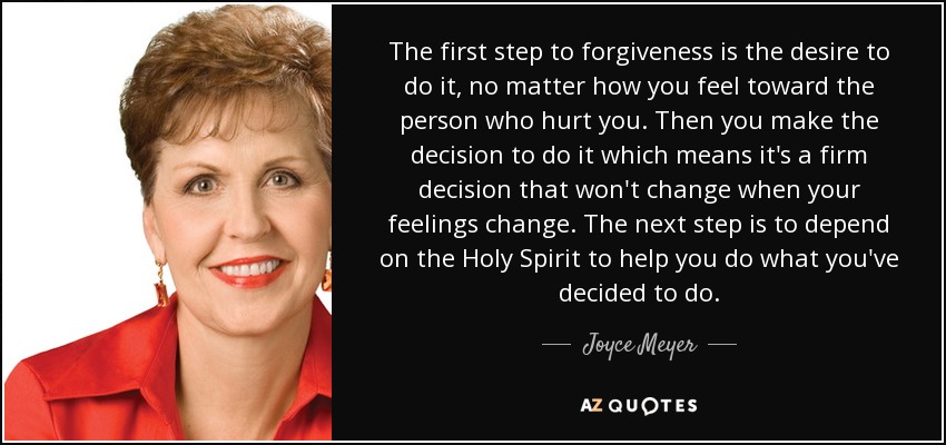 The first step to forgiveness is the desire to do it, no matter how you feel toward the person who hurt you. Then you make the decision to do it which means it's a firm decision that won't change when your feelings change. The next step is to depend on the Holy Spirit to help you do what you've decided to do. - Joyce Meyer
