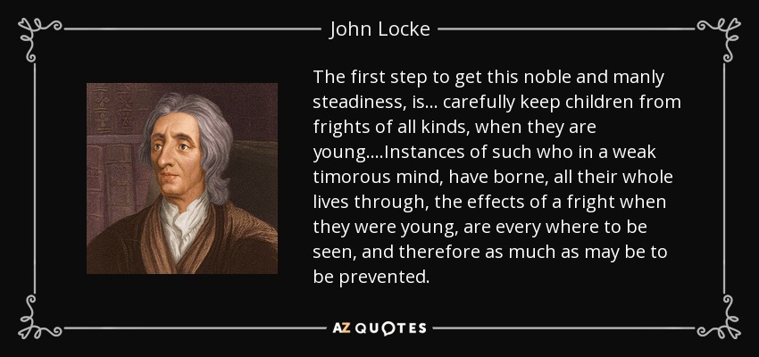 The first step to get this noble and manly steadiness, is... carefully keep children from frights of all kinds, when they are young. ...Instances of such who in a weak timorous mind, have borne, all their whole lives through, the effects of a fright when they were young, are every where to be seen, and therefore as much as may be to be prevented. - John Locke