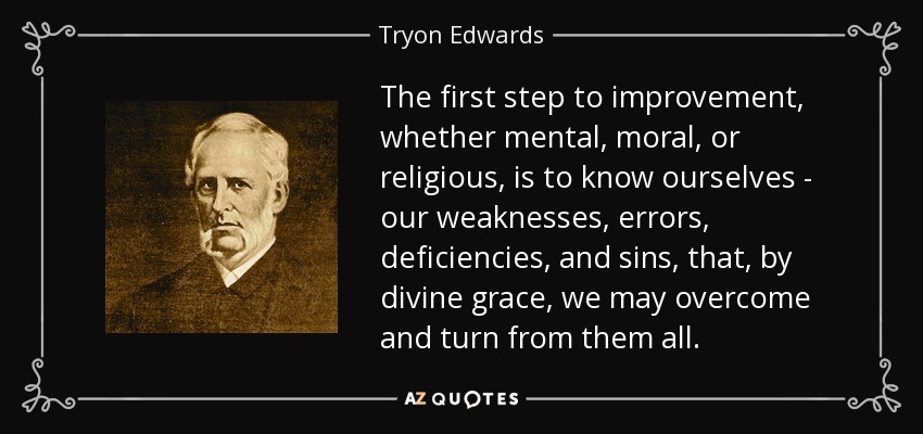 The first step to improvement, whether mental, moral, or religious, is to know ourselves - our weaknesses, errors, deficiencies, and sins, that, by divine grace, we may overcome and turn from them all. - Tryon Edwards