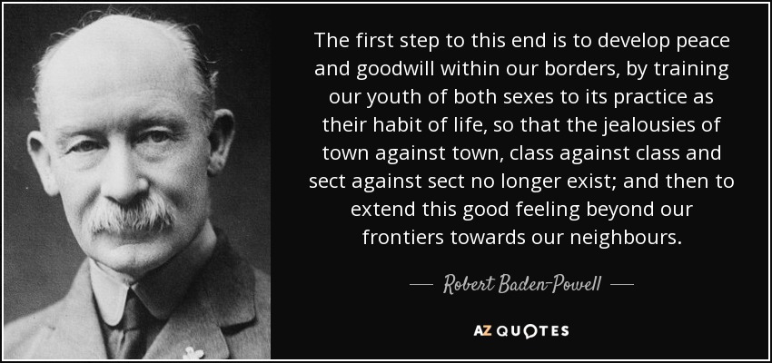 The first step to this end is to develop peace and goodwill within our borders, by training our youth of both sexes to its practice as their habit of life, so that the jealousies of town against town, class against class and sect against sect no longer exist; and then to extend this good feeling beyond our frontiers towards our neighbours. - Robert Baden-Powell