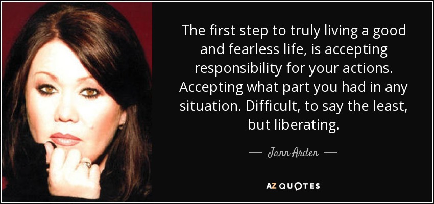 The first step to truly living a good and fearless life, is accepting responsibility for your actions. Accepting what part you had in any situation. Difficult, to say the least, but liberating. - Jann Arden