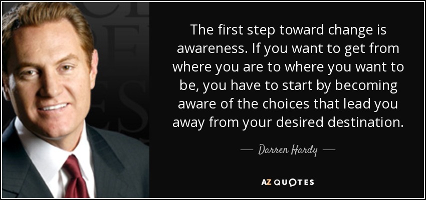 The first step toward change is awareness. If you want to get from where you are to where you want to be, you have to start by becoming aware of the choices that lead you away from your desired destination. - Darren Hardy