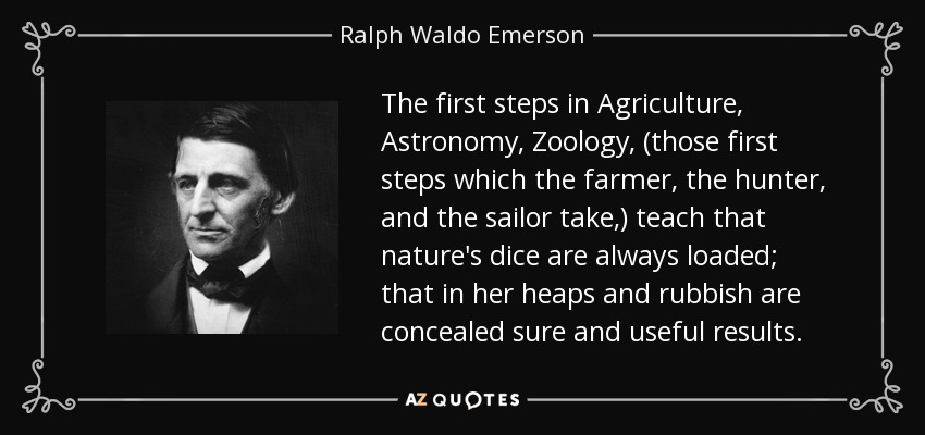 The first steps in Agriculture, Astronomy, Zoology, (those first steps which the farmer, the hunter, and the sailor take,) teach that nature's dice are always loaded; that in her heaps and rubbish are concealed sure and useful results. - Ralph Waldo Emerson
