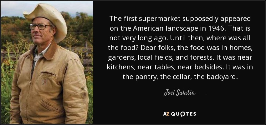 The first supermarket supposedly appeared on the American landscape in 1946. That is not very long ago. Until then, where was all the food? Dear folks, the food was in homes, gardens, local fields, and forests. It was near kitchens, near tables, near bedsides. It was in the pantry, the cellar, the backyard. - Joel Salatin