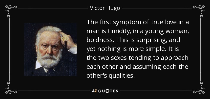 The first symptom of true love in a man is timidity, in a young woman, boldness. This is surprising, and yet nothing is more simple. It is the two sexes tending to approach each other and assuming each the other's qualities. - Victor Hugo