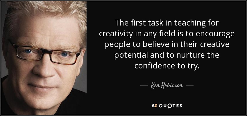 The first task in teaching for creativity in any field is to encourage people to believe in their creative potential and to nurture the confidence to try. - Ken Robinson
