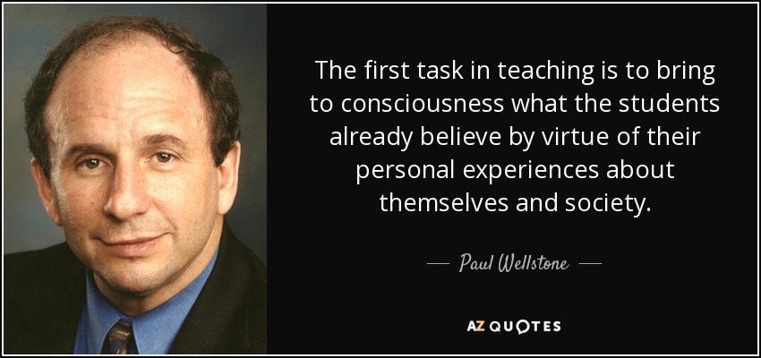 The first task in teaching is to bring to consciousness what the students already believe by virtue of their personal experiences about themselves and society. - Paul Wellstone
