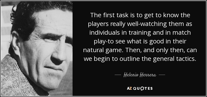 The first task is to get to know the players really well-watching them as individuals in training and in match play-to see what is good in their natural game. Then, and only then, can we begin to outline the general tactics. - Helenio Herrera