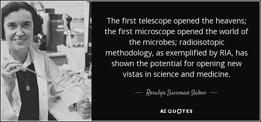 The first telescope opened the heavens; the first microscope opened the world of the microbes; radioisotopic methodology, as exemplified by RIA, has shown the potential for opening new vistas in science and medicine. - Rosalyn Sussman Yalow