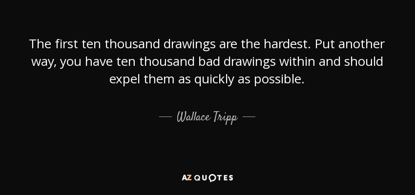 The first ten thousand drawings are the hardest. Put another way, you have ten thousand bad drawings within and should expel them as quickly as possible. - Wallace Tripp