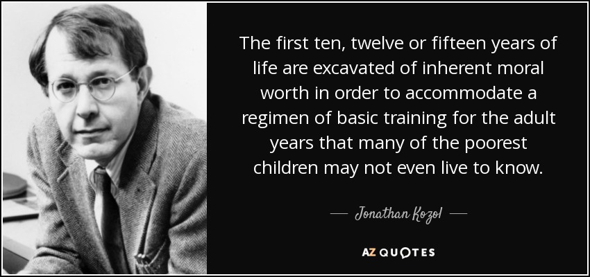 The first ten, twelve or fifteen years of life are excavated of inherent moral worth in order to accommodate a regimen of basic training for the adult years that many of the poorest children may not even live to know. - Jonathan Kozol