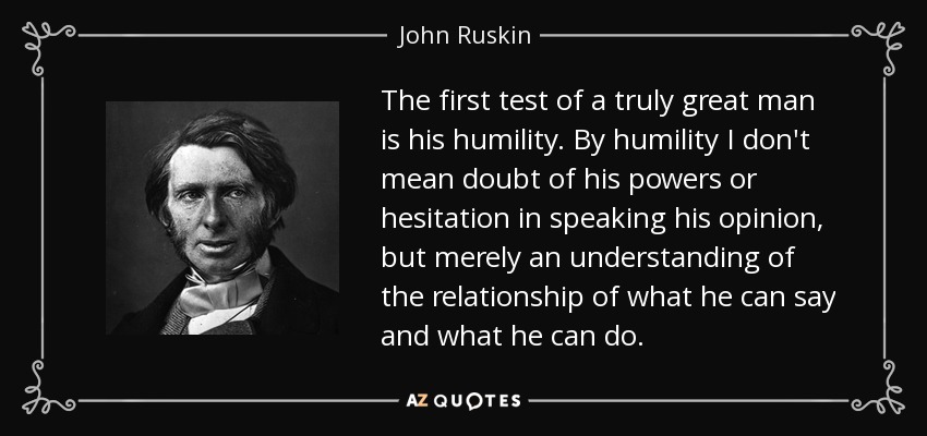 The first test of a truly great man is his humility. By humility I don't mean doubt of his powers or hesitation in speaking his opinion, but merely an understanding of the relationship of what he can say and what he can do. - John Ruskin