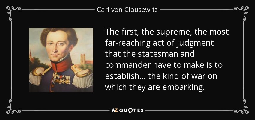 The first, the supreme, the most far-reaching act of judgment that the statesman and commander have to make is to establish ... the kind of war on which they are embarking. - Carl von Clausewitz