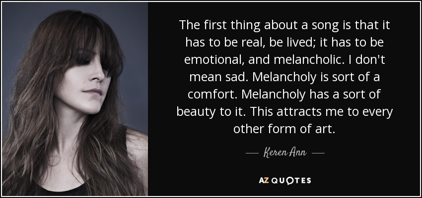 The first thing about a song is that it has to be real, be lived; it has to be emotional, and melancholic. I don't mean sad. Melancholy is sort of a comfort. Melancholy has a sort of beauty to it. This attracts me to every other form of art. - Keren Ann