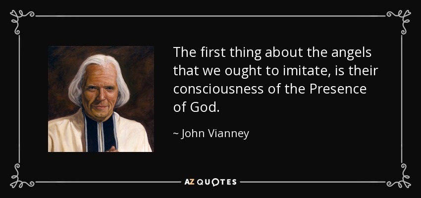 The first thing about the angels that we ought to imitate, is their consciousness of the Presence of God. - John Vianney