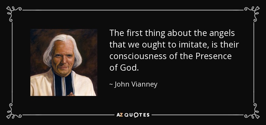 The first thing about the angels that we ought to imitate, is their consciousness of the Presence of God. - John Vianney