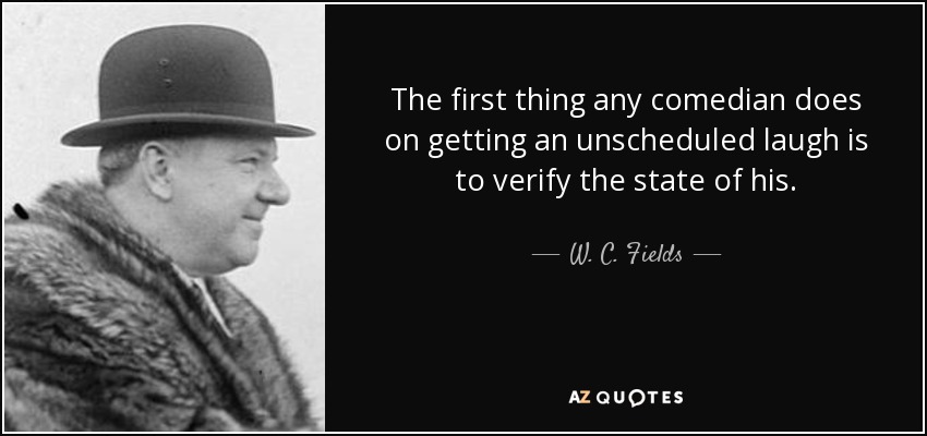 The first thing any comedian does on getting an unscheduled laugh is to verify the state of his . - W. C. Fields