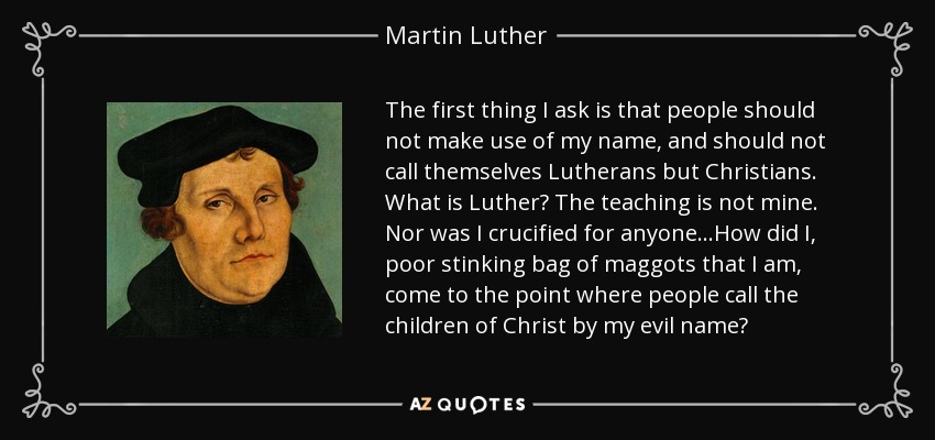 The first thing I ask is that people should not make use of my name, and should not call themselves Lutherans but Christians. What is Luther? The teaching is not mine. Nor was I crucified for anyone...How did I, poor stinking bag of maggots that I am, come to the point where people call the children of Christ by my evil name? - Martin Luther