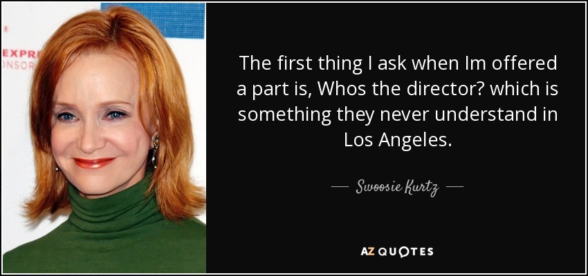 The first thing I ask when Im offered a part is, Whos the director? which is something they never understand in Los Angeles. - Swoosie Kurtz