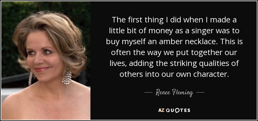 The first thing I did when I made a little bit of money as a singer was to buy myself an amber necklace. This is often the way we put together our lives, adding the striking qualities of others into our own character. - Renee Fleming
