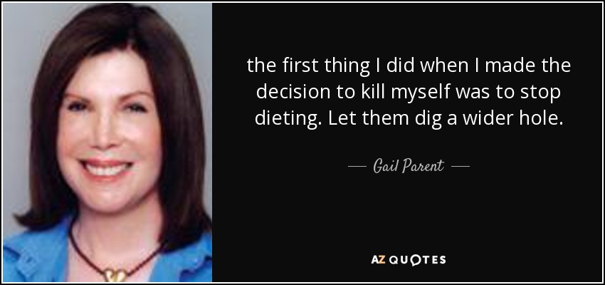 the first thing I did when I made the decision to kill myself was to stop dieting. Let them dig a wider hole. - Gail Parent