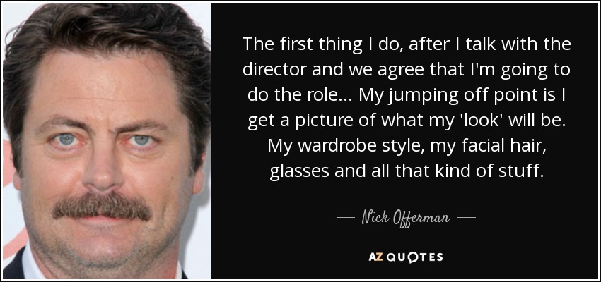 The first thing I do, after I talk with the director and we agree that I'm going to do the role... My jumping off point is I get a picture of what my 'look' will be. My wardrobe style, my facial hair, glasses and all that kind of stuff. - Nick Offerman