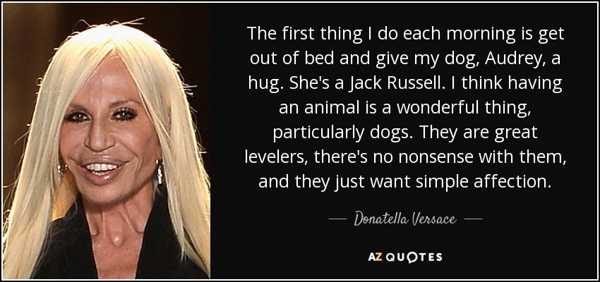 The first thing I do each morning is get out of bed and give my dog, Audrey, a hug. She's a Jack Russell. I think having an animal is a wonderful thing, particularly dogs. They are great levelers, there's no nonsense with them, and they just want simple affection. - Donatella Versace