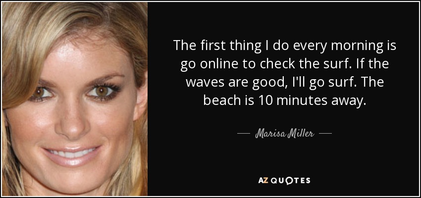 The first thing I do every morning is go online to check the surf. If the waves are good, I'll go surf. The beach is 10 minutes away. - Marisa Miller