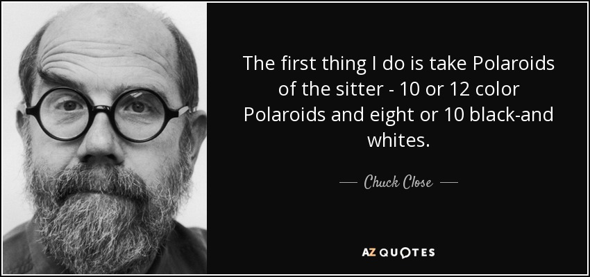 The first thing I do is take Polaroids of the sitter - 10 or 12 color Polaroids and eight or 10 black-and whites. - Chuck Close