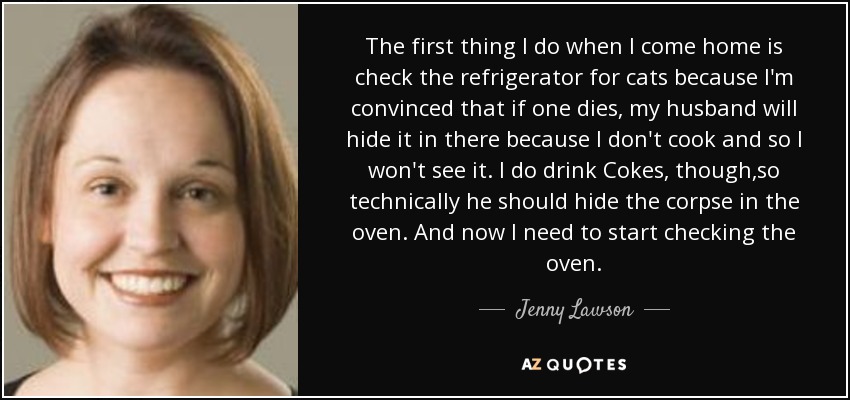 The first thing I do when I come home is check the refrigerator for cats because I'm convinced that if one dies, my husband will hide it in there because I don't cook and so I won't see it. I do drink Cokes, though ,so technically he should hide the corpse in the oven. And now I need to start checking the oven. - Jenny Lawson