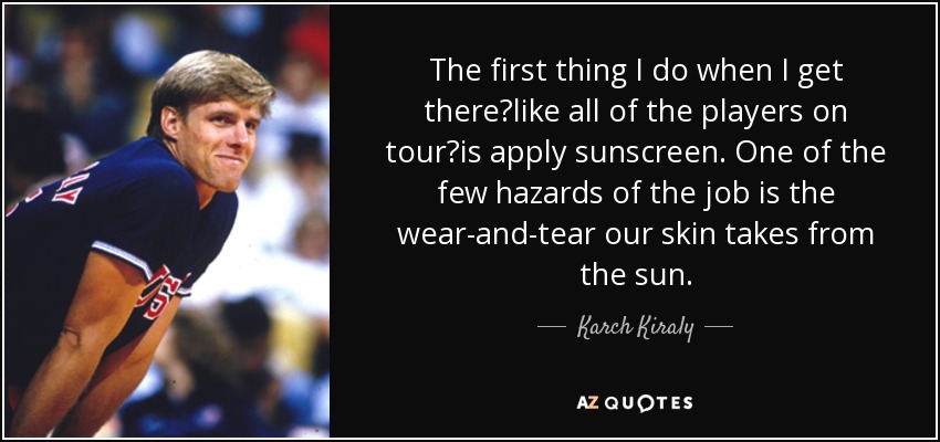 The first thing I do when I get therelike all of the players on touris apply sunscreen. One of the few hazards of the job is the wear-and-tear our skin takes from the sun. - Karch Kiraly