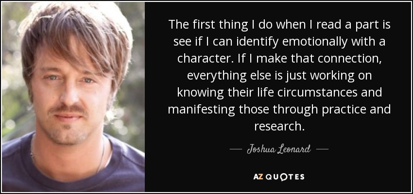 The first thing I do when I read a part is see if I can identify emotionally with a character. If I make that connection, everything else is just working on knowing their life circumstances and manifesting those through practice and research. - Joshua Leonard