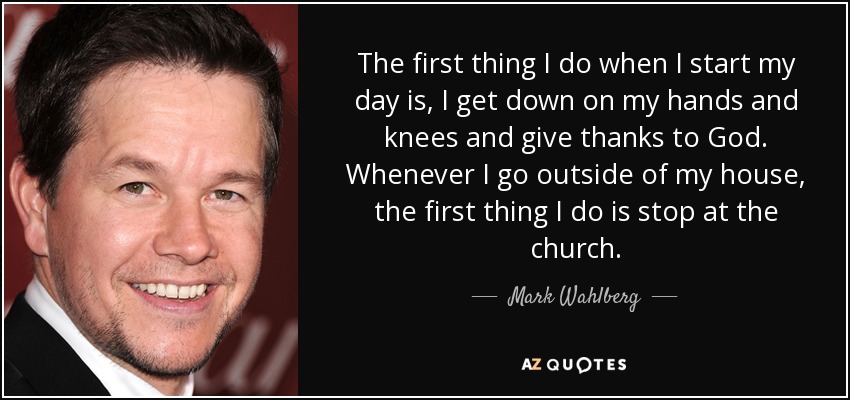 The first thing I do when I start my day is, I get down on my hands and knees and give thanks to God. Whenever I go outside of my house, the first thing I do is stop at the church. - Mark Wahlberg