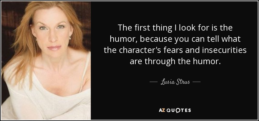 The first thing I look for is the humor, because you can tell what the character's fears and insecurities are through the humor. - Lusia Strus