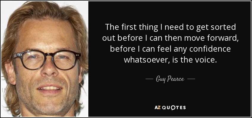 The first thing I need to get sorted out before I can then move forward, before I can feel any confidence whatsoever, is the voice. - Guy Pearce