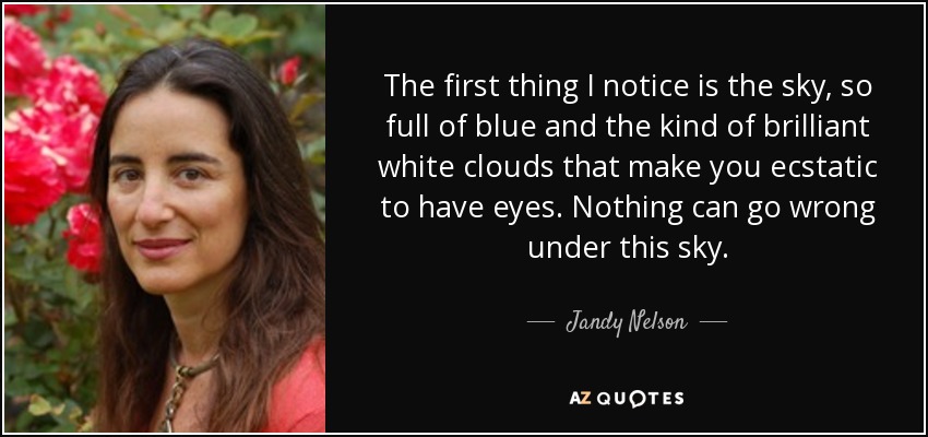 The first thing I notice is the sky, so full of blue and the kind of brilliant white clouds that make you ecstatic to have eyes. Nothing can go wrong under this sky. - Jandy Nelson