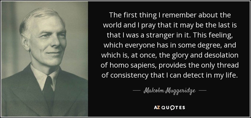 The first thing I remember about the world and I pray that it may be the last is that I was a stranger in it. This feeling, which everyone has in some degree, and which is, at once, the glory and desolation of homo sapiens , provides the only thread of consistency that I can detect in my life. - Malcolm Muggeridge