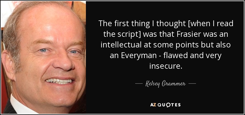 The first thing I thought [when I read the script] was that Frasier was an intellectual at some points but also an Everyman - flawed and very insecure. - Kelsey Grammer